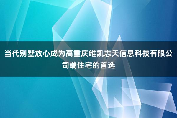 当代别墅放心成为高重庆维凯志天信息科技有限公司端住宅的首选