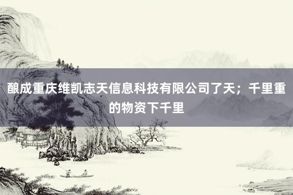 酿成重庆维凯志天信息科技有限公司了天;千里重的物资下千里
