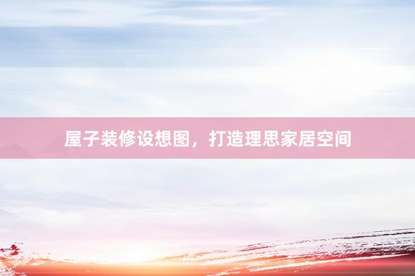 屋子装修设想图，打造理思家居空间